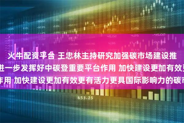 火牛配资平台 王忠林主持研究加强碳市场建设推进绿色低碳发展工作 进一步发挥好中碳登重要平台作用 加快建设更加有效更有活力更具国际影响力的碳市场