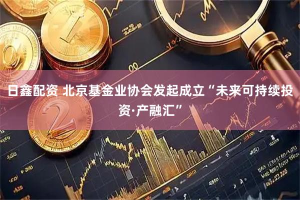 日鑫配资 北京基金业协会发起成立“未来可持续投资·产融汇”