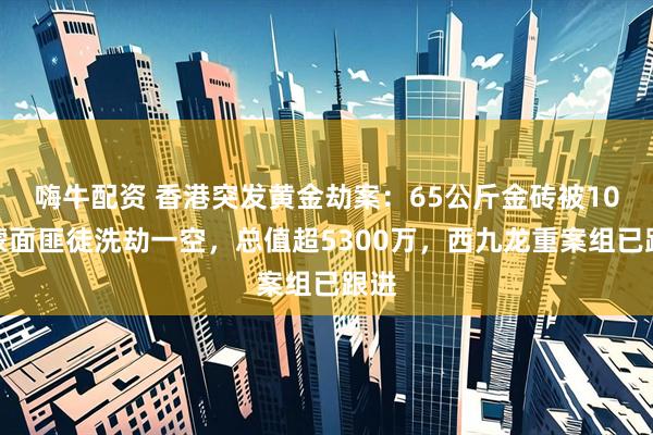 嗨牛配资 香港突发黄金劫案：65公斤金砖被10名蒙面匪徒洗劫一空，总值超5300万，西九龙重案组已跟进