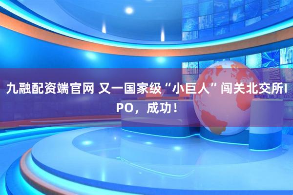九融配资端官网 又一国家级“小巨人”闯关北交所IPO，成功！