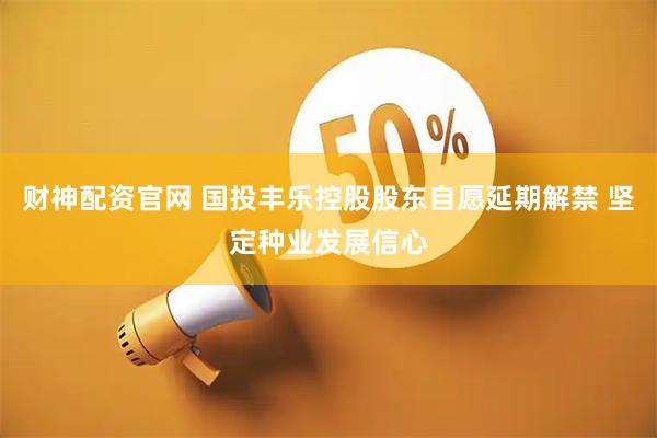 财神配资官网 国投丰乐控股股东自愿延期解禁 坚定种业发展信心