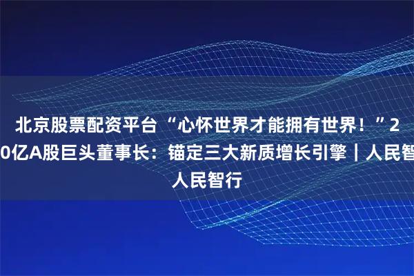 北京股票配资平台 “心怀世界才能拥有世界！”2000亿A股巨头董事长：锚定三大新质增长引擎｜人民智行