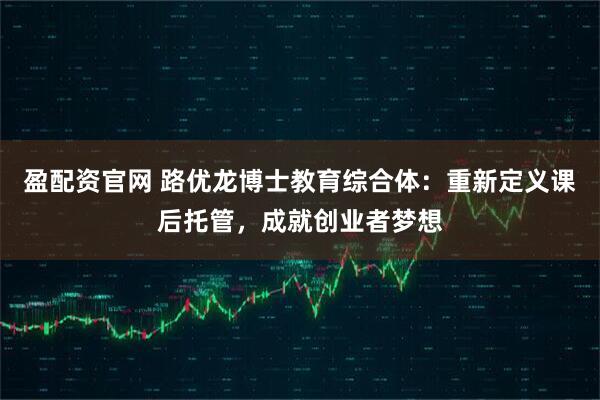 盈配资官网 路优龙博士教育综合体：重新定义课后托管，成就创业者梦想