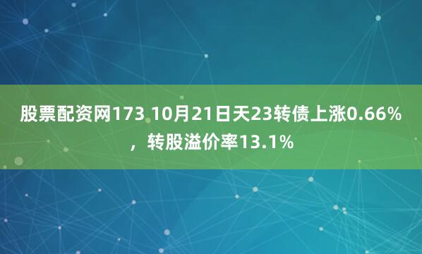 股票配资网173 10月21日天23转债上涨0.66%，转股溢价率13.1%