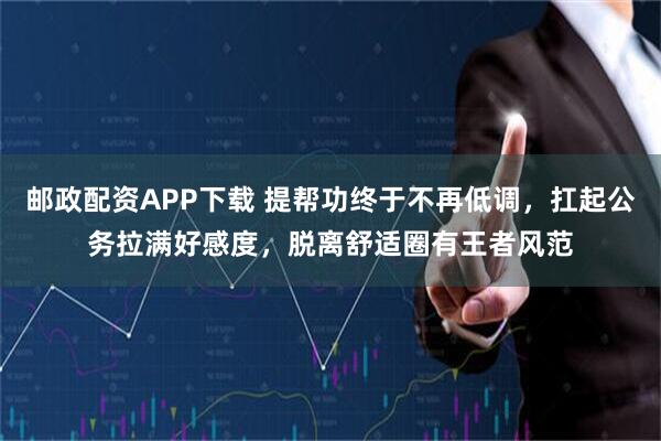 邮政配资APP下载 提帮功终于不再低调，扛起公务拉满好感度，脱离舒适圈有王者风范