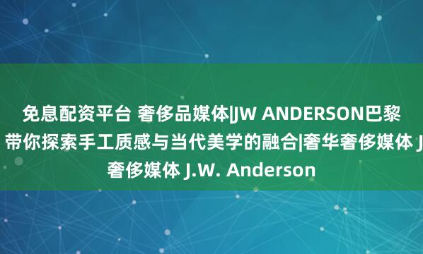 免息配资平台 奢侈品媒体|JW ANDERSON巴黎老佛爷限时店，带你探索手工质感与当代美学的融合|奢华奢侈媒体 J.W. Anderson