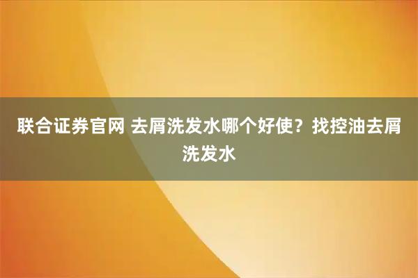 联合证券官网 去屑洗发水哪个好使？找控油去屑洗发水
