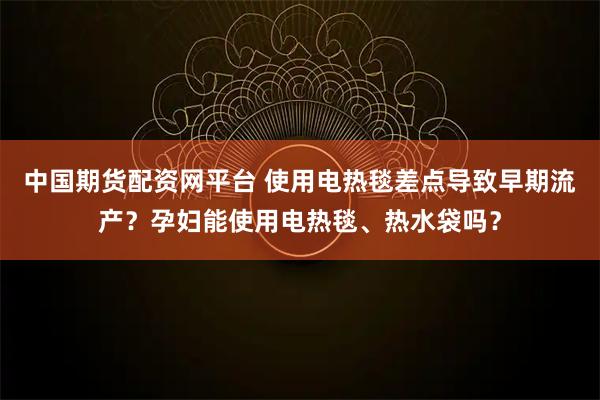 中国期货配资网平台 使用电热毯差点导致早期流产？孕妇能使用电热毯、热水袋吗？