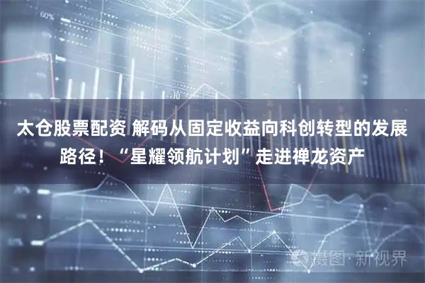 太仓股票配资 解码从固定收益向科创转型的发展路径！“星耀领航计划”走进禅龙资产