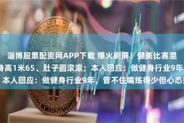 淄博股票配资网APP下载 爆火刷屏！健美比赛混入175斤“小胖子”，身高1米65、肚子圆滚滚；本人回应：做健身行业9年，管不住嘴练得少但心态好