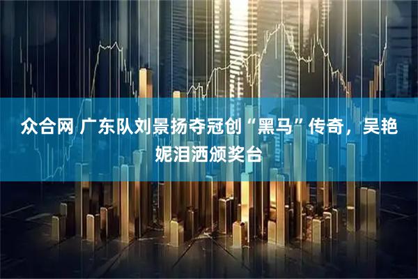 众合网 广东队刘景扬夺冠创“黑马”传奇，吴艳妮泪洒颁奖台