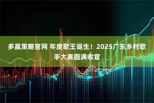 多赢策略官网 年度歌王诞生！2025广东乡村歌手大赛圆满收官