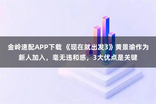 金岭速配APP下载 《现在就出发3》黄景瑜作为新人加入，毫无违和感，3大优点是关键