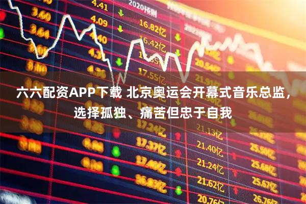 六六配资APP下载 北京奥运会开幕式音乐总监,选择孤独、痛苦但忠于自我