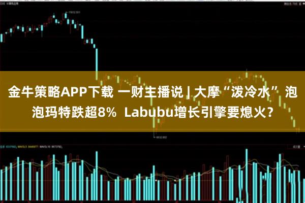 金牛策略APP下载 一财主播说 | 大摩“泼冷水” 泡泡玛特跌超8% Labubu增长引擎要熄火?