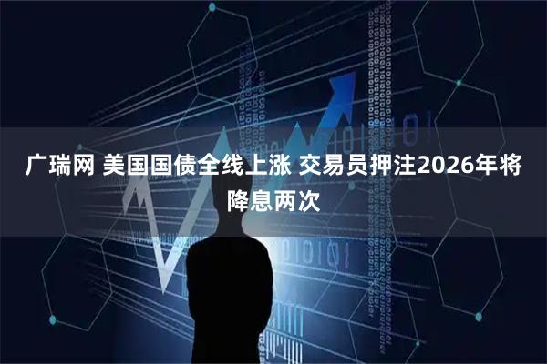 广瑞网 美国国债全线上涨 交易员押注2026年将降息两次